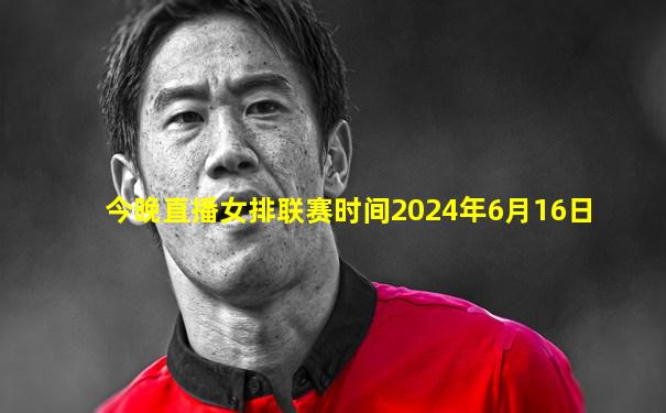 今晚直播女排联赛时间2024年6月16日