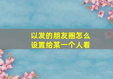 以发的朋友圈怎么设置给某一个人看