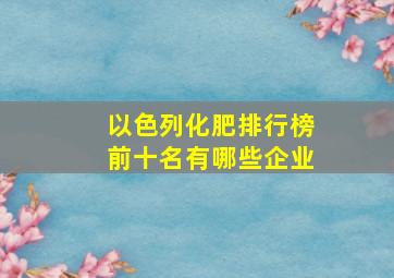 以色列化肥排行榜前十名有哪些企业