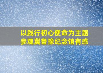 以践行初心使命为主题参观冀鲁豫纪念馆有感