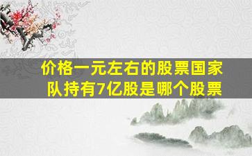 价格一元左右的股票国家队持有7亿股是哪个股票