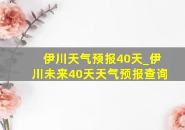 伊川天气预报40天_伊川未来40天天气预报查询