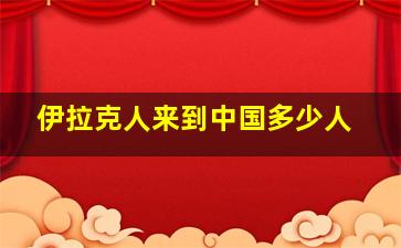 伊拉克人来到中国多少人