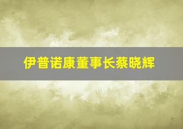 伊普诺康董事长蔡晓辉