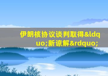 伊朗核协议谈判取得“新谅解”