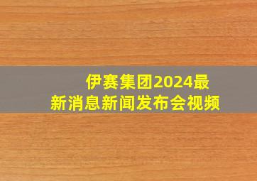 伊赛集团2024最新消息新闻发布会视频