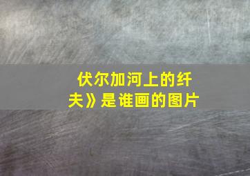 伏尔加河上的纤夫》是谁画的图片