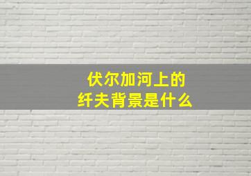 伏尔加河上的纤夫背景是什么