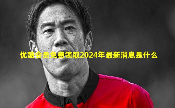 优酷会员免费领取2024年最新消息是什么