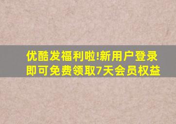 优酷发福利啦!新用户登录即可免费领取7天会员权益