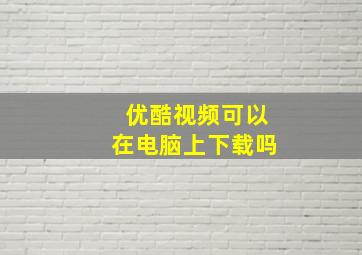 优酷视频可以在电脑上下载吗