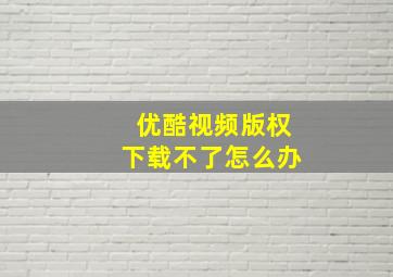 优酷视频版权下载不了怎么办