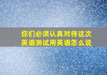 你们必须认真对待这次英语测试用英语怎么说