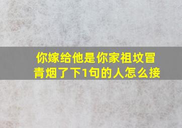 你嫁给他是你家祖坟冒青烟了下1句的人怎么接