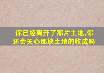 你已经离开了那片土地,你还会关心那块土地的收成吗