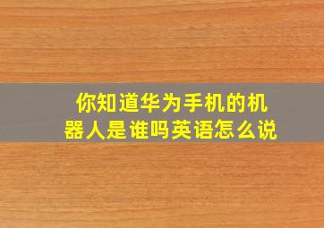 你知道华为手机的机器人是谁吗英语怎么说