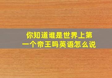 你知道谁是世界上第一个帝王吗英语怎么说