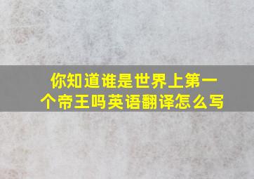 你知道谁是世界上第一个帝王吗英语翻译怎么写