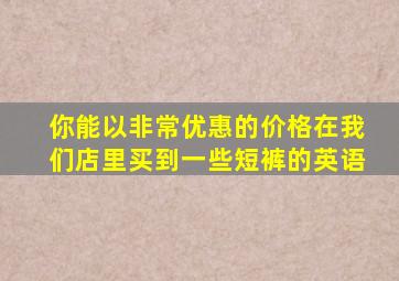 你能以非常优惠的价格在我们店里买到一些短裤的英语