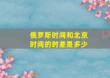 俄罗斯时间和北京时间的时差是多少