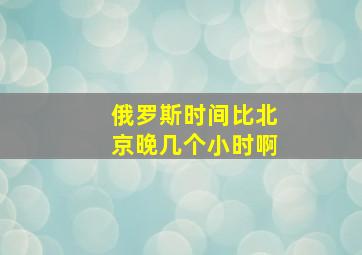 俄罗斯时间比北京晚几个小时啊