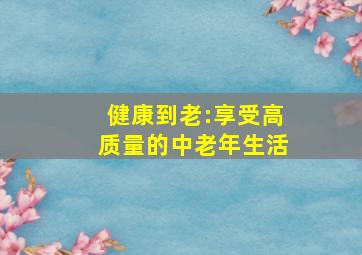 健康到老:享受高质量的中老年生活