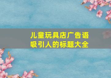 儿童玩具店广告语吸引人的标题大全