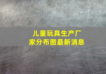 儿童玩具生产厂家分布图最新消息