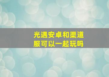 光遇安卓和渠道服可以一起玩吗