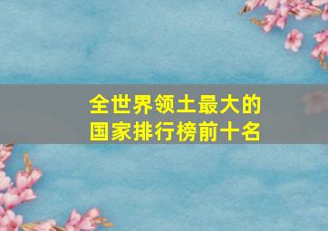 全世界领土最大的国家排行榜前十名