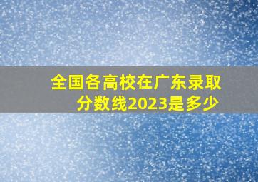 全国各高校在广东录取分数线2023是多少