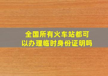 全国所有火车站都可以办理临时身份证明吗