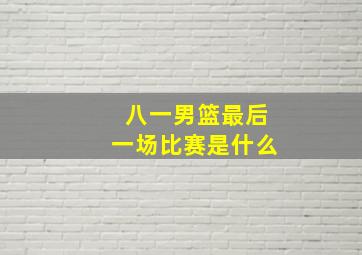 八一男篮最后一场比赛是什么