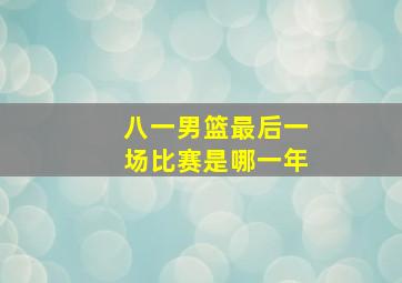 八一男篮最后一场比赛是哪一年