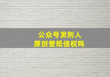 公众号发别人原创壁纸侵权吗