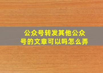 公众号转发其他公众号的文章可以吗怎么弄