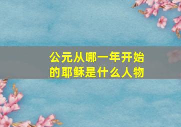 公元从哪一年开始的耶稣是什么人物