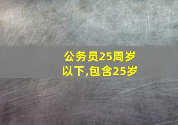 公务员25周岁以下,包含25岁