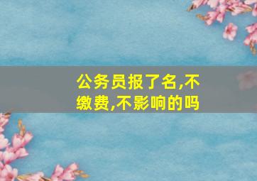 公务员报了名,不缴费,不影响的吗