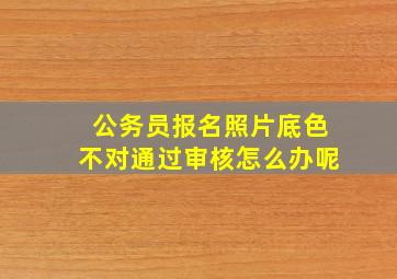 公务员报名照片底色不对通过审核怎么办呢