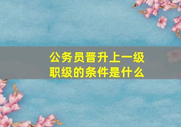 公务员晋升上一级职级的条件是什么