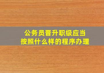 公务员晋升职级应当按照什么样的程序办理