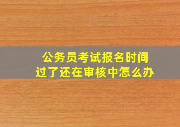 公务员考试报名时间过了还在审核中怎么办