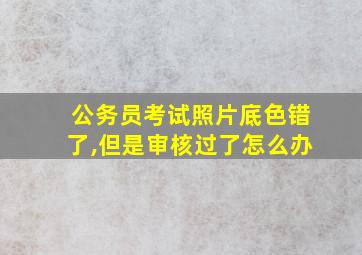 公务员考试照片底色错了,但是审核过了怎么办