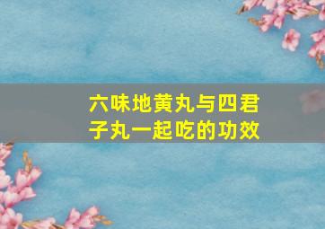 六味地黄丸与四君子丸一起吃的功效