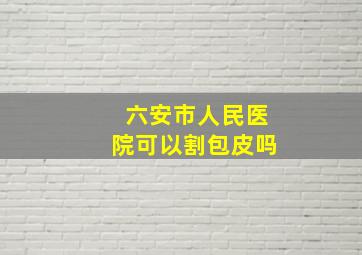 六安市人民医院可以割包皮吗