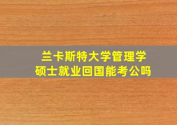 兰卡斯特大学管理学硕士就业回国能考公吗