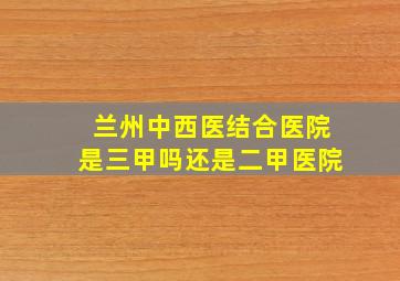 兰州中西医结合医院是三甲吗还是二甲医院