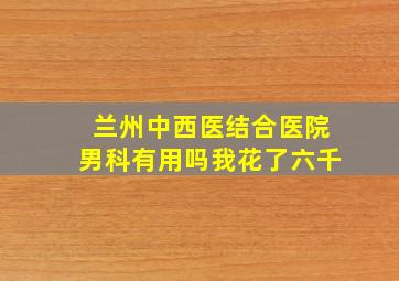 兰州中西医结合医院男科有用吗我花了六千