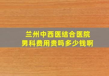 兰州中西医结合医院男科费用贵吗多少钱啊